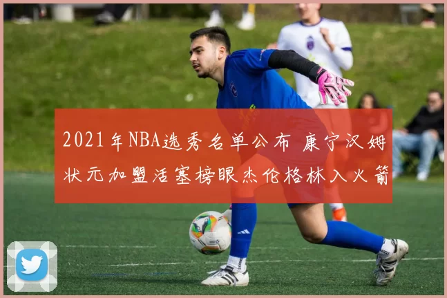 2021年NBA选秀名单公布 康宁汉姆状元加盟活塞榜眼杰伦格林入火箭