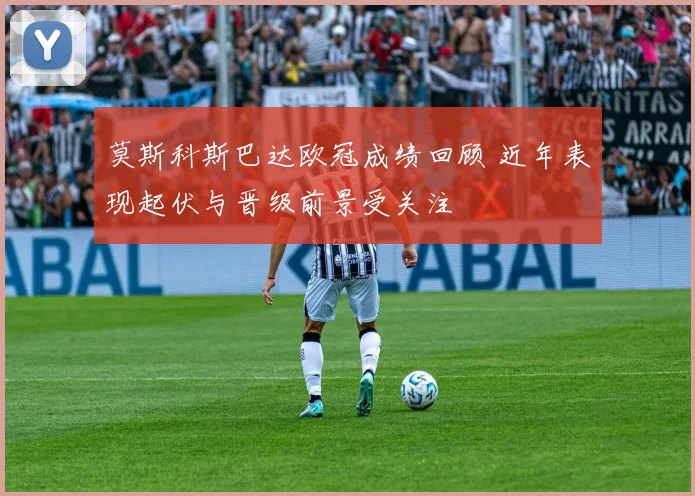 莫斯科斯巴达欧冠成绩回顾 近年表现起伏与晋级前景受关注