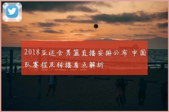2018亚运会男篮直播安排公布 中国队赛程及转播看点解析