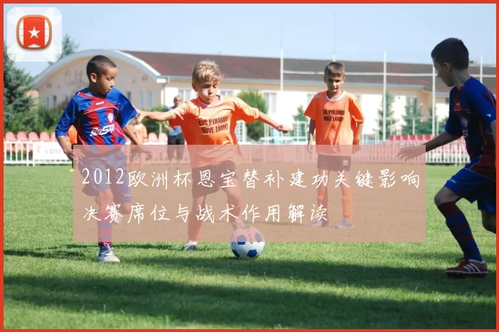 2012欧洲杯恩宝替补建功关键影响决赛席位与战术作用解读