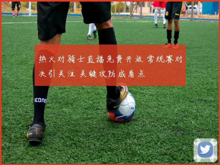 热火对骑士直播免费开放 常规赛对决引关注 关键攻防成看点