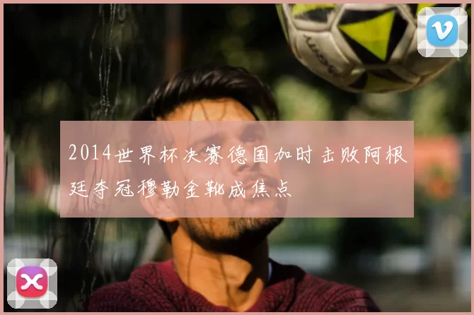 2014世界杯决赛德国加时击败阿根廷夺冠穆勒金靴成焦点