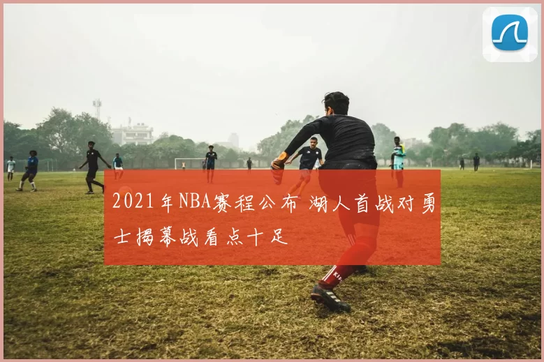 2021年NBA赛程公布 湖人首战对勇士揭幕战看点十足