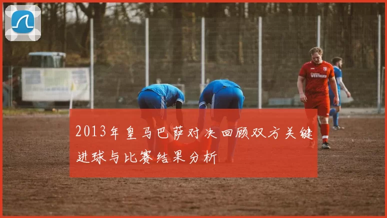 2013年皇马巴萨对决回顾双方关键进球与比赛结果分析