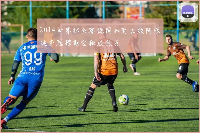 2014世界杯决赛德国加时击败阿根廷夺冠穆勒金靴成焦点