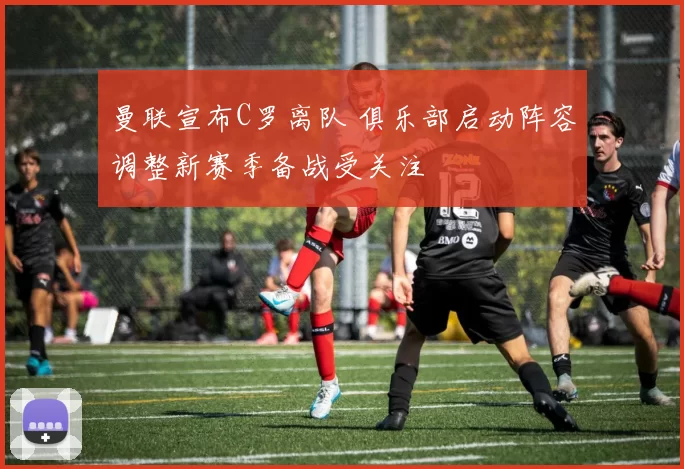 曼联宣布C罗离队 俱乐部启动阵容调整新赛季备战受关注