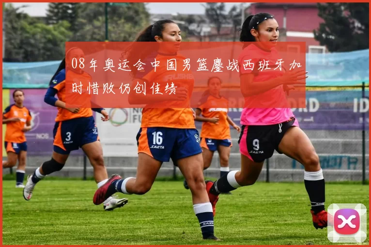 08年奥运会中国男篮鏖战西班牙加时惜败仍创佳绩