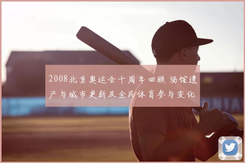 2008北京奥运会十周年回顾 场馆遗产与城市更新及全民体育参与变化