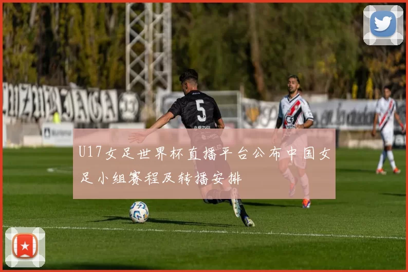 U17女足世界杯直播平台公布中国女足小组赛程及转播安排