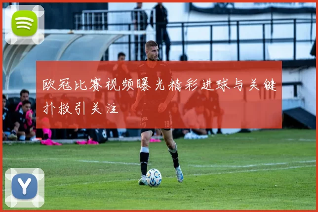 欧冠比赛视频曝光精彩进球与关键扑救引关注