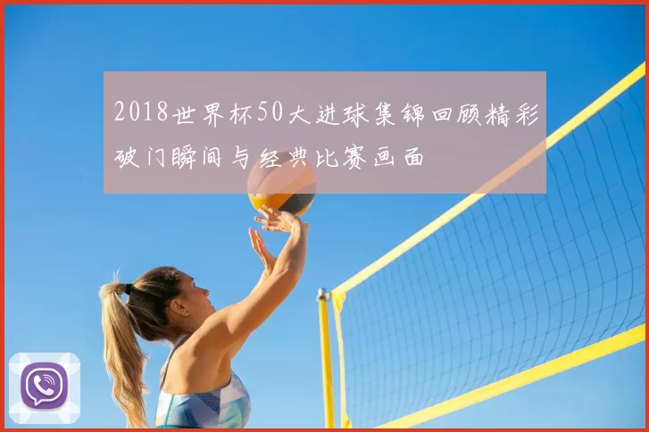 2018世界杯50大进球集锦回顾精彩破门瞬间与经典比赛画面