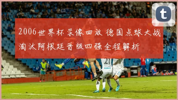 2006世界杯录像回放 德国点球大战淘汰阿根廷晋级四强全程解析