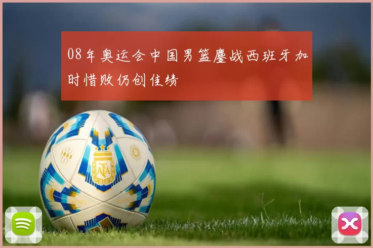 08年奥运会中国男篮鏖战西班牙加时惜败仍创佳绩