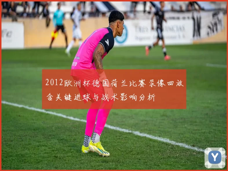 2012欧洲杯德国荷兰比赛录像回放含关键进球与战术影响分析