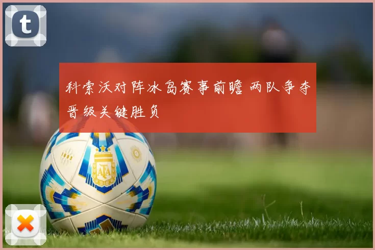 科索沃对阵冰岛赛事前瞻 两队争夺晋级关键胜负
