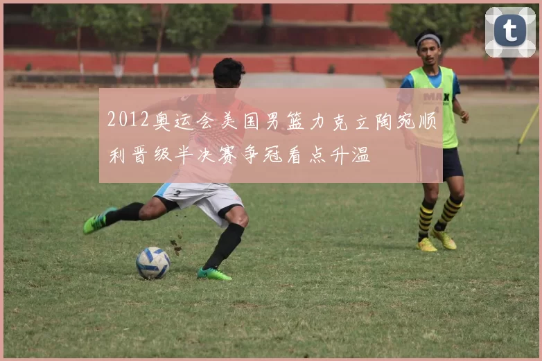2012奥运会美国男篮力克立陶宛顺利晋级半决赛争冠看点升温