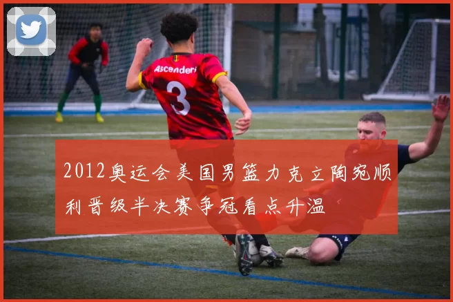 2012奥运会美国男篮力克立陶宛顺利晋级半决赛争冠看点升温