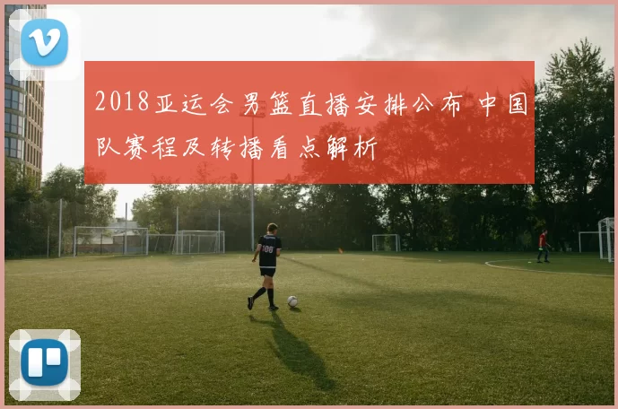 2018亚运会男篮直播安排公布 中国队赛程及转播看点解析