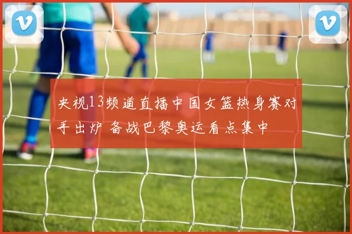央视13频道直播中国女篮热身赛对手出炉 备战巴黎奥运看点集中
