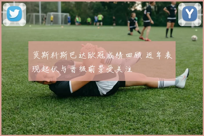 莫斯科斯巴达欧冠成绩回顾 近年表现起伏与晋级前景受关注