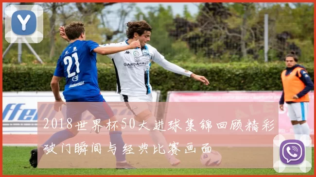 2018世界杯50大进球集锦回顾精彩破门瞬间与经典比赛画面