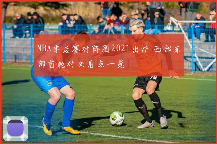 NBA季后赛对阵图2021出炉 西部东部首轮对决看点一览