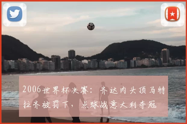 2006世界杯决赛：齐达内头顶马特拉齐被罚下，点球战意大利夺冠