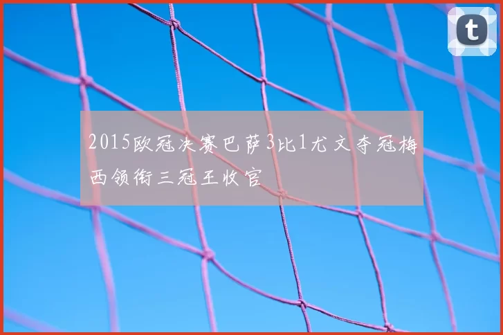 2015欧冠决赛巴萨3比1尤文夺冠梅西领衔三冠王收官