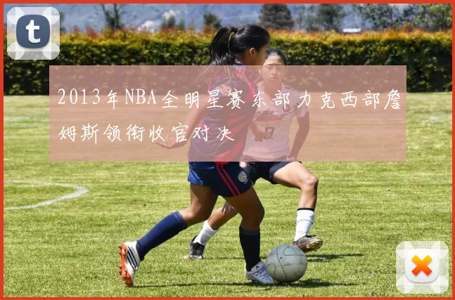 2013年NBA全明星赛东部力克西部詹姆斯领衔收官对决