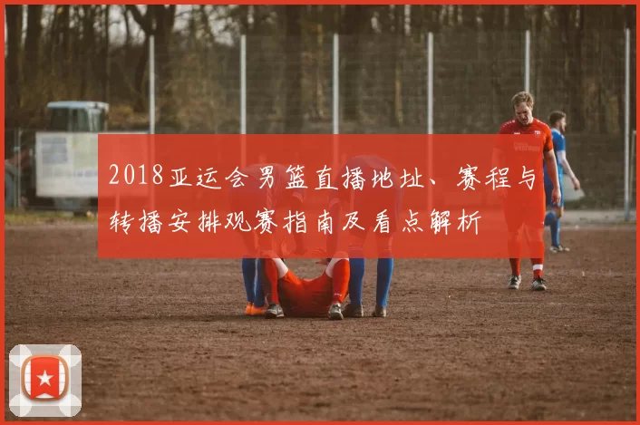 2018亚运会男篮直播地址、赛程与转播安排观赛指南及看点解析