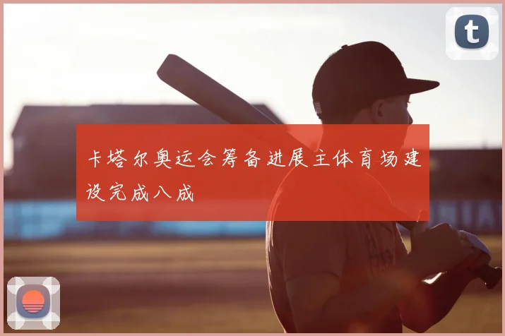 卡塔尔奥运会筹备进展主体育场建设完成八成