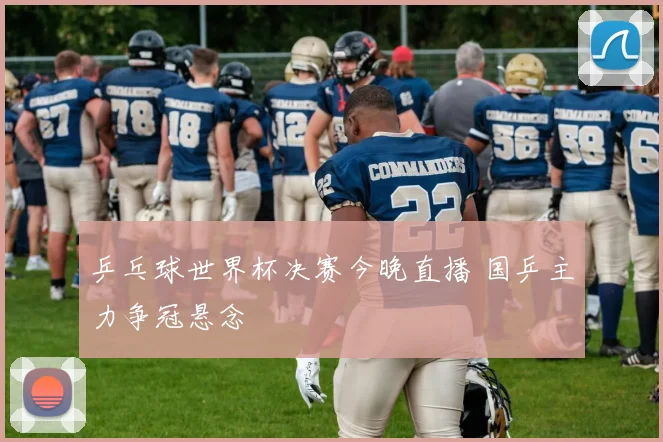乒乓球世界杯决赛今晚直播 国乒主力争冠悬念