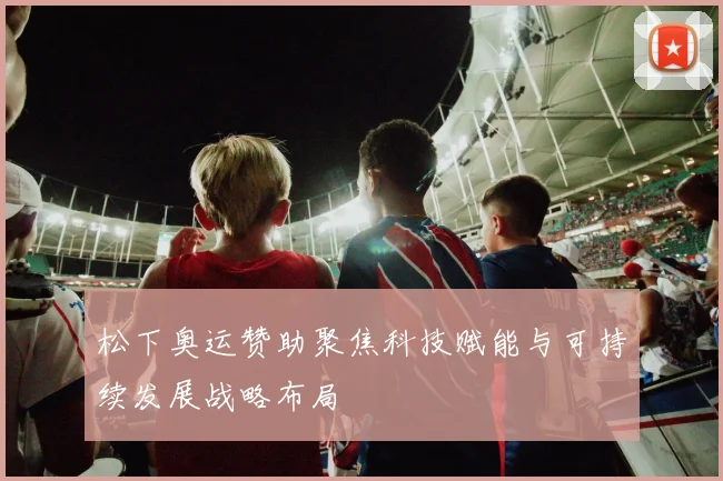 松下奥运赞助聚焦科技赋能与可持续发展战略布局