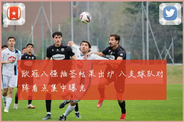 欧冠八强抽签结果出炉 八支球队对阵看点集中曝光
